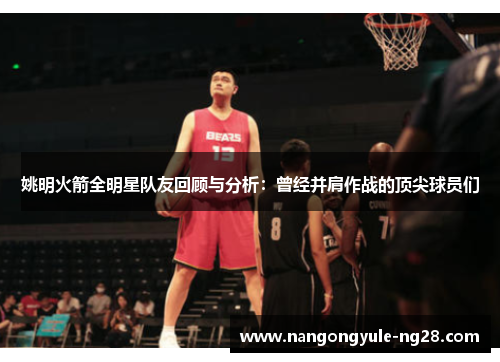 姚明火箭全明星队友回顾与分析：曾经并肩作战的顶尖球员们