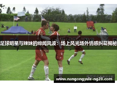 足球明星与辣妹的绯闻风波：场上风光场外情感纠葛揭秘