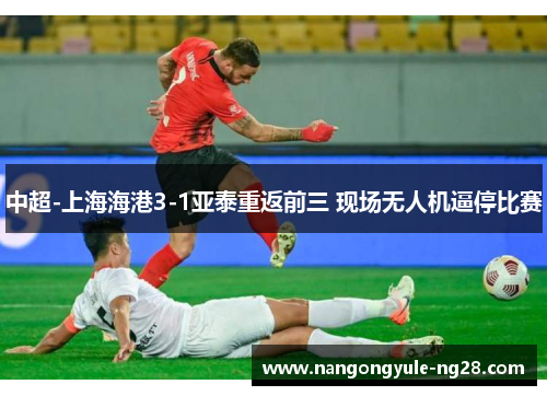 中超-上海海港3-1亚泰重返前三 现场无人机逼停比赛